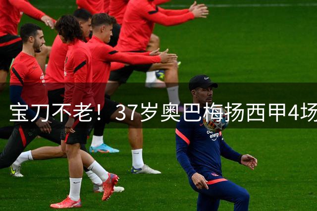 宝刀不老！37岁奥巴梅扬西甲4场进4球，同期仅次于拉菲尼亚等2人